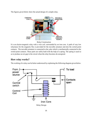 19
The figures given below show the actual design of a simple relay.
Relay Construction
It is an electro-magnetic relay with a wire coil, surrounded by an iron core. A path of very low
reluctance for the magnetic flux is provided for the movable armature and also the switch point
contacts. The movable armature is connected to the yoke which is mechanically connected to the
switch point contacts. These parts are safely held with the help of a spring. The spring is used so
as to produce an air gap in the circuit when the relay becomes de-energized.
How relay works?
The working of a relay can be better understood by explaining the following diagram given below.
Relay Design
 