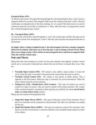 21
Energized Relay (ON)
As shown in the circuit, the current flowing through the coils represented by pins 1 and 3 causes a
magnetic field to be aroused. This magnetic field causes the closing of the pins 2 and 4. Thus the
switch plays an important role in the relay working. As it is a part of the load circuit, it is used to
control an electrical circuit that is connected to it. Thus, when the relay in energized the current
flow will be through the pins 2 and 4.
De – Energized Relay (OFF)
As soon as the current flow stops through pins 1 and 3, the switch opens and thus the open circuit
prevents the current flow through pins 2 and 4. Thus the relay becomes de-energized and thus in
off position.
In simple, when a voltage is applied to pin 1, the electromagnet activates, causing a magnetic
field to be developed, which goes on to close the pins 2 and 4 causing a closed circuit. When
there is no voltage on pin 1, there will be no electromagnetic force and thus no magnetic field.
Thus the switches remain open.
Pole and Throw
Relays have the exact working of a switch. So, the same concept is also applied. A relay is said to
switch one or more poles. Each pole has contacts that can be thrown in mainly three ways. They
are
 Normally Open Contact (NO) – NO contact is also called a make contact. It closes the
circuit when the relay is activated. It disconnects the circuit when the relay is inactive.
 Normally Closed Contact (NC) – NC contact is also known as break contact. This is
opposite to the NO contact. When the relay is activated, the circuit disconnects. When the
relay is deactivated, the circuit connects.
 Change-over (CO) / Double-throw (DT) Contacts – This type of contacts are used to
control two types of circuits. They are used to control a NO contact and also a NC contact
with a common terminal. According to their type they are called by the names break before
make and make before break contacts.
Relays are also named with designations like
 Single Pole Single Throw (SPST) – This type of relay has a total of four terminals. Out of
these two terminals can be connected or disconnected. The other two terminals are needed
for the coil.
 Single Pole Double Throw (SPDT) – This type of a relay has a total of five terminals. Out f
these two are the coil terminals. A common terminal is also included which connects to either
of two others.
 