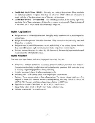 22
 Double Pole Single Throw (DPST) – This relay has a total of six terminals. These terminals
are further divided into two pairs. Thus they can act as two SPST’s which are actuated by a
single coil. Out of the six terminals two of them are coil terminals.
 Double Pole Double Throw (DPDT) – This is the biggest of all. It has mainly eight relay
terminals. Out of these two rows are designed to be change over terminals. They are designed
to act as two SPDT relays which are actuated by a single coil.
Relay Applications
 Relays are used to realize logic functions. They play a very important role in providing safety
critical logic.
 Relays are used to provide time delay functions. They are used to time the delay open and
delay close of contacts.
 Relays are used to control high voltage circuits with the help of low voltage signals. Similarly
they are used to control high current circuits with the help of low current signals.
 They are also used as protective relays. By this function all the faults during transmission and
reception can be detected and isolated.
Relay Selection
You must note some factors while selecting a particular relay. They are
 Protection – Different protections like contact protection and coil protection must be noted.
Contact protection helps in reducing arcing in circuits using inductors. Coil protection helps
in reducing surge voltage produced during switching.
 Look for a standard relay with all regulatory approvals.
 Switching time – Ask for high speed switching relays if you want one.
 Ratings – There are current as well as voltage ratings. The current ratings vary from a few
amperes to about 3000 amperes. In case of voltage ratings, they vary from 300 Volt AC to
600 Volt AC. There are also high voltage relays of about 15,000 Volts.
 Type of contact used – Whether it is a NC or NO or closed contact.
 Select Make before Break or Break before Make contacts wisely.
 Isolation between coil circuit and contacts
 