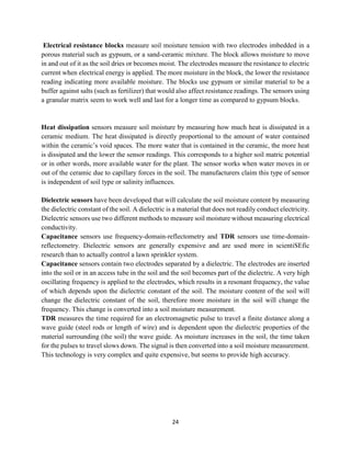24
Electrical resistance blocks measure soil moisture tension with two electrodes imbedded in a
porous material such as gypsum, or a sand-ceramic mixture. The block allows moisture to move
in and out of it as the soil dries or becomes moist. The electrodes measure the resistance to electric
current when electrical energy is applied. The more moisture in the block, the lower the resistance
reading indicating more available moisture. The blocks use gypsum or similar material to be a
buffer against salts (such as fertilizer) that would also affect resistance readings. The sensors using
a granular matrix seem to work well and last for a longer time as compared to gypsum blocks.
Heat dissipation sensors measure soil moisture by measuring how much heat is dissipated in a
ceramic medium. The heat dissipated is directly proportional to the amount of water contained
within the ceramic’s void spaces. The more water that is contained in the ceramic, the more heat
is dissipated and the lower the sensor readings. This corresponds to a higher soil matric potential
or in other words, more available water for the plant. The sensor works when water moves in or
out of the ceramic due to capillary forces in the soil. The manufacturers claim this type of sensor
is independent of soil type or salinity influences.
Dielectric sensors have been developed that will calculate the soil moisture content by measuring
the dielectric constant of the soil. A dielectric is a material that does not readily conduct electricity.
Dielectric sensors use two different methods to measure soil moisture without measuring electrical
conductivity.
Capacitance sensors use frequency-domain-reflectometry and TDR sensors use time-domain-
reflectometry. Dielectric sensors are generally expensive and are used more in scientiSEfic
research than to actually control a lawn sprinkler system.
Capacitance sensors contain two electrodes separated by a dielectric. The electrodes are inserted
into the soil or in an access tube in the soil and the soil becomes part of the dielectric. A very high
oscillating frequency is applied to the electrodes, which results in a resonant frequency, the value
of which depends upon the dielectric constant of the soil. The moisture content of the soil will
change the dielectric constant of the soil, therefore more moisture in the soil will change the
frequency. This change is converted into a soil moisture measurement.
TDR measures the time required for an electromagnetic pulse to travel a finite distance along a
wave guide (steel rods or length of wire) and is dependent upon the dielectric properties of the
material surrounding (the soil) the wave guide. As moisture increases in the soil, the time taken
for the pulses to travel slows down. The signal is then converted into a soil moisture measurement.
This technology is very complex and quite expensive, but seems to provide high accuracy.
 