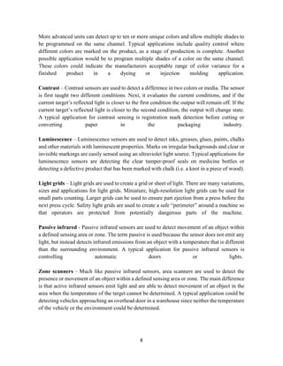 8
More advanced units can detect up to ten or more unique colors and allow multiple shades to
be programmed on the same channel. Typical applications include quality control where
different colors are marked on the product, as a stage of production is complete. Another
possible application would be to program multiple shades of a color on the same channel.
These colors could indicate the manufacturers acceptable range of color variance for a
finished product in a dyeing or injection molding application.
Contrast – Contrast sensors are used to detect a difference in two colors or media. The sensor
is first taught two different conditions. Next, it evaluates the current conditions, and if the
current target’s reflected light is closer to the first condition the output will remain off. If the
current target’s reflected light is closer to the second condition, the output will change state.
A typical application for contrast sensing is registration mark detection before cutting or
converting paper in the packaging industry.
Luminescence – Luminescence sensors are used to detect inks, greases, glues, paints, chalks
and other materials with luminescent properties. Marks on irregular backgrounds and clear or
invisible markings are easily sensed using an ultraviolet light source. Typical applications for
luminescence sensors are detecting the clear tamper-proof seals on medicine bottles or
detecting a defective product that has been marked with chalk (i.e. a knot in a piece of wood).
Light grids – Light grids are used to create a grid or sheet of light. There are many variations,
sizes and applications for light grids. Miniature, high-resolution light grids can be used for
small parts counting. Larger grids can be used to ensure part ejection from a press before the
next press cycle. Safety light grids are used to create a safe “perimeter” around a machine so
that operators are protected from potentially dangerous parts of the machine.
Passive infrared - Passive infrared sensors are used to detect movement of an object within
a defined sensing area or zone. The term passive is used because the sensor does not emit any
light, but instead detects infrared emissions from an object with a temperature that is different
than the surrounding environment. A typical application for passive infrared sensors is
controlling automatic doors or lights.
Zone scanners – Much like passive infrared sensors, area scanners are used to detect the
presence or movement of an object within a defined sensing area or zone. The main difference
is that active infrared sensors emit light and are able to detect movement of an object in the
area when the temperature of the target cannot be determined. A typical application could be
detecting vehicles approaching an overhead door in a warehouse since neither the temperature
of the vehicle or the environment could be determined.
 