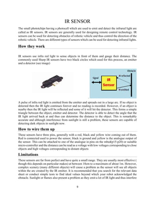 9
IR SENSOR
The small phototchips having a photocell which are used to emit and detect the infrared light are
called as IR sensors. IR sensors are generally used for designing remote control technology. IR
sensors can be used for detecting obstacles of robotic vehicle and thus control the direction of the
robotic vehicle. There are different types of sensors which can be used for detecting infrared lights.
How they work
IR sensors use infra red light to sense objects in front of them and gauge their distance. The
commonly used Sharp IR sensors have two black circles which used for this process, an emitter
and a detector (see image)
.
A pulse of infra red light is emitted from the emitter and spreads out in a large arc. If no object is
detected then the IR light continues forever and no reading is recorded. However, if an object is
nearby then the IR light will be reflected and some of it will hit the detector. This forms a simple
triangle between the object, emitter and detector. The detector is able to detect the angle that the
IR light arrived back at and thus can determine the distance to the object. This is remarkably
accurate and although interference from sunlight is still a problem, these sensors are capable of
detecting dark objects in sunlight now.
How to wire them up
These sensors have three pins, generally with a red, black and yellow wire coming out of them.
Red is connected used to power the sensor, black is ground and yellow is the analogue output of
the sensor. This can be attached to one of the analogue in pins on the mbed(p15-p20) or suitable
micro-controller and the distance can be read as a voltage with low voltages corresponding to close
objects and high voltages corresponding to distant objects
Limitations
These sensors are far from perfect and have quite a small range. They are usually most effective (
though this depends on particular makes) at between 10cm to a maximum of about 1m. However,
complex scenery (many different objects) will cause a problem as the sensor will see all objects
within the arc created by the IR emitter. It is recommended that you search for the relevant data
sheet or conduct simple tests to find ideal values beyond which your robot acknowledged the
obstacle. Sunlight or flames also present a problem as they emit a lot of IR light and thus interfere
 