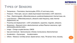 TYPES OF SENSORS
 Temperature – Thermistors, thermocouples, RTD’s, IC and many more.
 Pressure – Fibre optic, vacuum, elastic liquid based manometers, LVDT, electronic.
 Flow – Electromagnetic, differential pressure, positional displacement, thermal mass, etc.
 Level Sensors – Differential pressure, ultrasonic radio frequency, radar, thermal
displacement, etc.
 Proximity and displacement – LVDT, photoelectric, capacitive, magnetic, ultrasonic.
 Biosensors – Resonant mirror, electrochemical, surface Plasmon resonance, Light
addressable potentio-metric.
 Image – Charge coupled devices, CMOS
 Gas and chemical – Semiconductor, Infrared, Conductance, Electrochemical.
 Acceleration – Gyroscopes, Accelerometers.
 Others – Moisture, humidity sensor, Speed sensor, mass, Tilt sensor, force, viscosity.
4
 