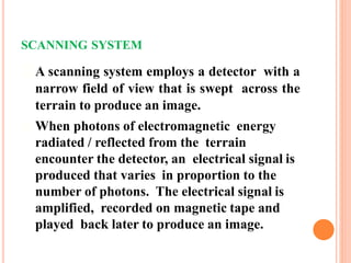 SCANNING SYSTEM
A scanning system employs a detector with a
narrow field of view that is swept across the
terrain to produce an image.
When photons of electromagnetic energy
radiated / reflected from the terrain
encounter the detector, an electrical signal is
produced that varies in proportion to the
number of photons. The electrical signal is
amplified, recorded on magnetic tape and
played back later to produce an image.
 