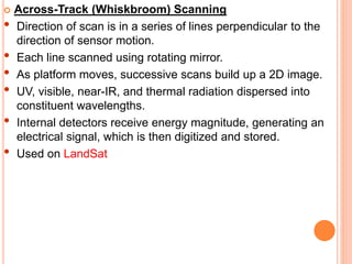  Across-Track (Whiskbroom) Scanning
• Direction of scan is in a series of lines perpendicular to the
direction of sensor motion.
• Each line scanned using rotating mirror.
• As platform moves, successive scans build up a 2D image.
• UV, visible, near-IR, and thermal radiation dispersed into
constituent wavelengths.
• Internal detectors receive energy magnitude, generating an
electrical signal, which is then digitized and stored.
• Used on LandSat
 