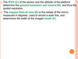  The IFOV (C) of the sensor and the altitude of the platform
determine the ground resolution cell viewed (D), and thus the
spatial resolution.
 The angular field of view (E) is the sweep of the mirror,
measured in degrees, used to record a scan line, and
determines the width of the imaged swath (F).
 