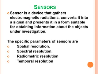 SENSORS
 Sensor is a device that gathers
electromagnetic radiations, converts it into
a signal and presents it in a form suitable
for obtaining information about the objects
under investigation.
The specific parameters of sensors are
 Spatial resolution.
 Spectral resolution.
 Radiometric resolution
 Temporal resolution
 