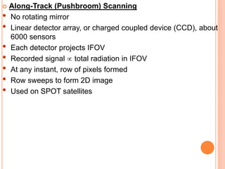  Along-Track (Pushbroom) Scanning
• No rotating mirror
• Linear detector array, or charged coupled device (CCD), about
6000 sensors
• Each detector projects IFOV
• Recorded signal  total radiation in IFOV
• At any instant, row of pixels formed
• Row sweeps to form 2D image
• Used on SPOT satellites
 