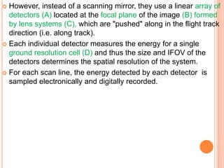  However, instead of a scanning mirror, they use a linear array of
detectors (A) located at the focal plane of the image (B) formed
by lens systems (C), which are "pushed" along in the flight track
direction (i.e. along track).
 Each individual detector measures the energy for a single
ground resolution cell (D) and thus the size and IFOV of the
detectors determines the spatial resolution of the system.
 For each scan line, the energy detected by each detector is
sampled electronically and digitally recorded.
 