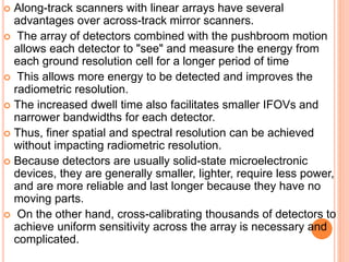  Along-track scanners with linear arrays have several
advantages over across-track mirror scanners.
 The array of detectors combined with the pushbroom motion
allows each detector to "see" and measure the energy from
each ground resolution cell for a longer period of time
 This allows more energy to be detected and improves the
radiometric resolution.
 The increased dwell time also facilitates smaller IFOVs and
narrower bandwidths for each detector.
 Thus, finer spatial and spectral resolution can be achieved
without impacting radiometric resolution.
 Because detectors are usually solid-state microelectronic
devices, they are generally smaller, lighter, require less power,
and are more reliable and last longer because they have no
moving parts.
 On the other hand, cross-calibrating thousands of detectors to
achieve uniform sensitivity across the array is necessary and
complicated.
 