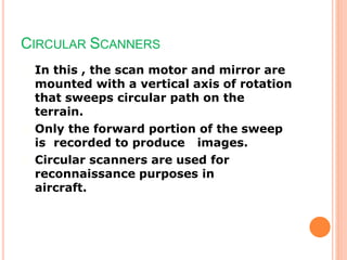 CIRCULAR SCANNERS
In this , the scan motor and mirror are
mounted with a vertical axis of rotation
that sweeps circular path on the
terrain.
Only the forward portion of the sweep
is recorded to produce images.
Circular scanners are used for
reconnaissance purposes in
aircraft.
 