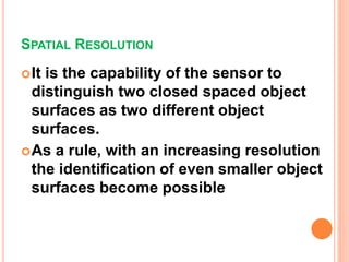 SPATIAL RESOLUTION
It is the capability of the sensor to
distinguish two closed spaced object
surfaces as two different object
surfaces.
As a rule, with an increasing resolution
the identification of even smaller object
surfaces become possible
 