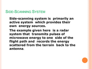 SIDE-SCANNING SYSTEM
Side-scanning system is primarily an
active system which provides their
own energy sources.
The example given here is a radar
system that transmits pulses of
microwave energy to one side of the
flight path and records the energy
scattered from the terrain back to the
antenna.
 