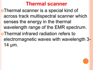 Thermal scanner
Thermal scanner is a special kind of
across track multispectral scanner which
senses the energy in the thermal
wavelength range of the EMR spectrum.
Thermal infrared radiation refers to
electromagnetic waves with wavelength 3-
14 μm.
 