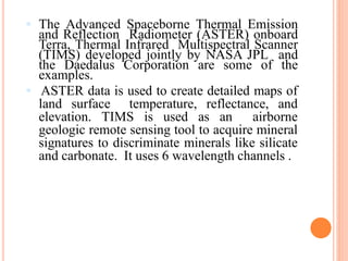  The Advanced Spaceborne Thermal Emission
and Reflection Radiometer (ASTER) onboard
Terra, Thermal Infrared Multispectral Scanner
(TIMS) developed jointly by NASA JPL and
the Daedalus Corporation are some of the
examples.
 ASTER data is used to create detailed maps of
land surface temperature, reflectance, and
elevation. TIMS is used as an airborne
geologic remote sensing tool to acquire mineral
signatures to discriminate minerals like silicate
and carbonate. It uses 6 wavelength channels .
 
