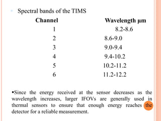  Spectral bands of the TIMS
Channel Wavelength μm
1 8.2-8.6
2 8.6-9.0
3 9.0-9.4
4 9.4-10.2
5 10.2-11.2
6 11.2-12.2
Since the energy received at the sensor decreases as the
wavelength increases, larger IFOVs are generally used in
thermal sensors to ensure that enough energy reaches the
detector for a reliable measurement.
 