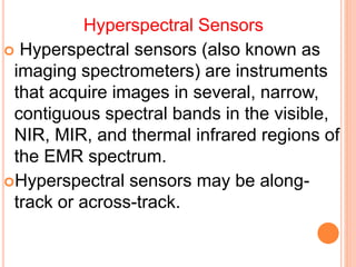 Hyperspectral Sensors
 Hyperspectral sensors (also known as
imaging spectrometers) are instruments
that acquire images in several, narrow,
contiguous spectral bands in the visible,
NIR, MIR, and thermal infrared regions of
the EMR spectrum.
Hyperspectral sensors may be along-
track or across-track.
 