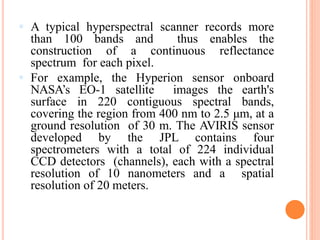  A typical hyperspectral scanner records more
than 100 bands and thus enables the
construction of a continuous reflectance
spectrum for each pixel.
 For example, the Hyperion sensor onboard
NASA’s EO-1 satellite images the earth's
surface in 220 contiguous spectral bands,
covering the region from 400 nm to 2.5 μm, at a
ground resolution of 30 m. The AVIRIS sensor
developed by the JPL contains four
spectrometers with a total of 224 individual
CCD detectors (channels), each with a spectral
resolution of 10 nanometers and a spatial
resolution of 20 meters.
 