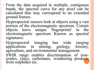  From the data acquired in multiple, contiguous
bands, the spectral curve for any pixel can be
calculated that may correspond to an extended
ground feature.
 Hyperspectral sensors look at objects using a vast
portion of the electromagnetic spectrum. Certain
objects leave unique 'fingerprints' in the
electromagnetic spectrum Known as spectral
signatures.
 Hyperspectral imaging has wide ranging
applications in mining, geology, forestry,
agriculture, and environmental management.
 SWIR range enables discrimination of iron-
oxides, clays, carbonates, weathering products
from sulphides etc.
 