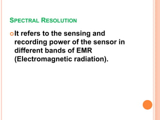 SPECTRAL RESOLUTION
It refers to the sensing and
recording power of the sensor in
different bands of EMR
(Electromagnetic radiation).
 
