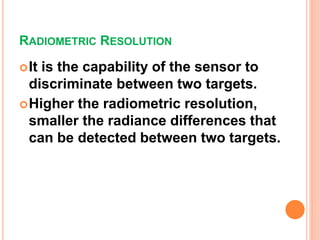RADIOMETRIC RESOLUTION
It is the capability of the sensor to
discriminate between two targets.
Higher the radiometric resolution,
smaller the radiance differences that
can be detected between two targets.
 