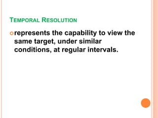 TEMPORAL RESOLUTION
represents the capability to view the
same target, under similar
conditions, at regular intervals.
 