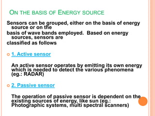 ON THE BASIS OF ENERGY SOURCE
Sensors can be grouped, either on the basis of energy
source or on the
basis of wave bands employed. Based on energy
sources, sensors are
classified as follows
 1. Active sensor
An active sensor operates by emitting its own energy
which is needed to detect the various phenomena
(eg.: RADAR)
 2. Passive sensor
The operation of passive sensor is dependent on the
existing sources of energy, like sun (eg.:
Photographic systems, multi spectral scanners)
 
