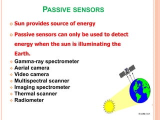 PASSIVE SENSORS
 Sun provides source of energy
 Passive sensors can only be used to detect
energy when the sun is illuminating the
Earth.
 Gamma-ray spectrometer
 Aerial camera
 Video camera
 Multispectral scanner
 Imaging spectrometer
 Thermal scanner
 Radiometer
 