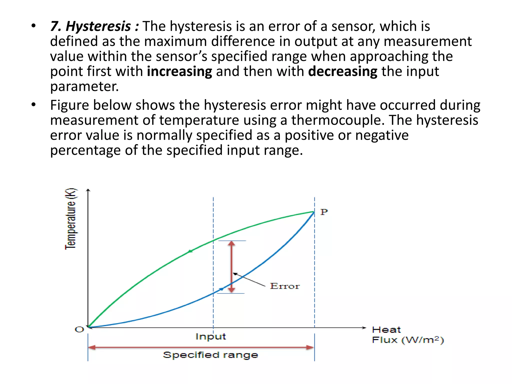 • 7. Hysteresis : The hysteresis is an error of a sensor, which is
defined as the maximum difference in output at any measurement
value within the sensor’s specified range when approaching the
point first with increasing and then with decreasing the input
parameter.
• Figure below shows the hysteresis error might have occurred during
measurement of temperature using a thermocouple. The hysteresis
error value is normally specified as a positive or negative
percentage of the specified input range.
 