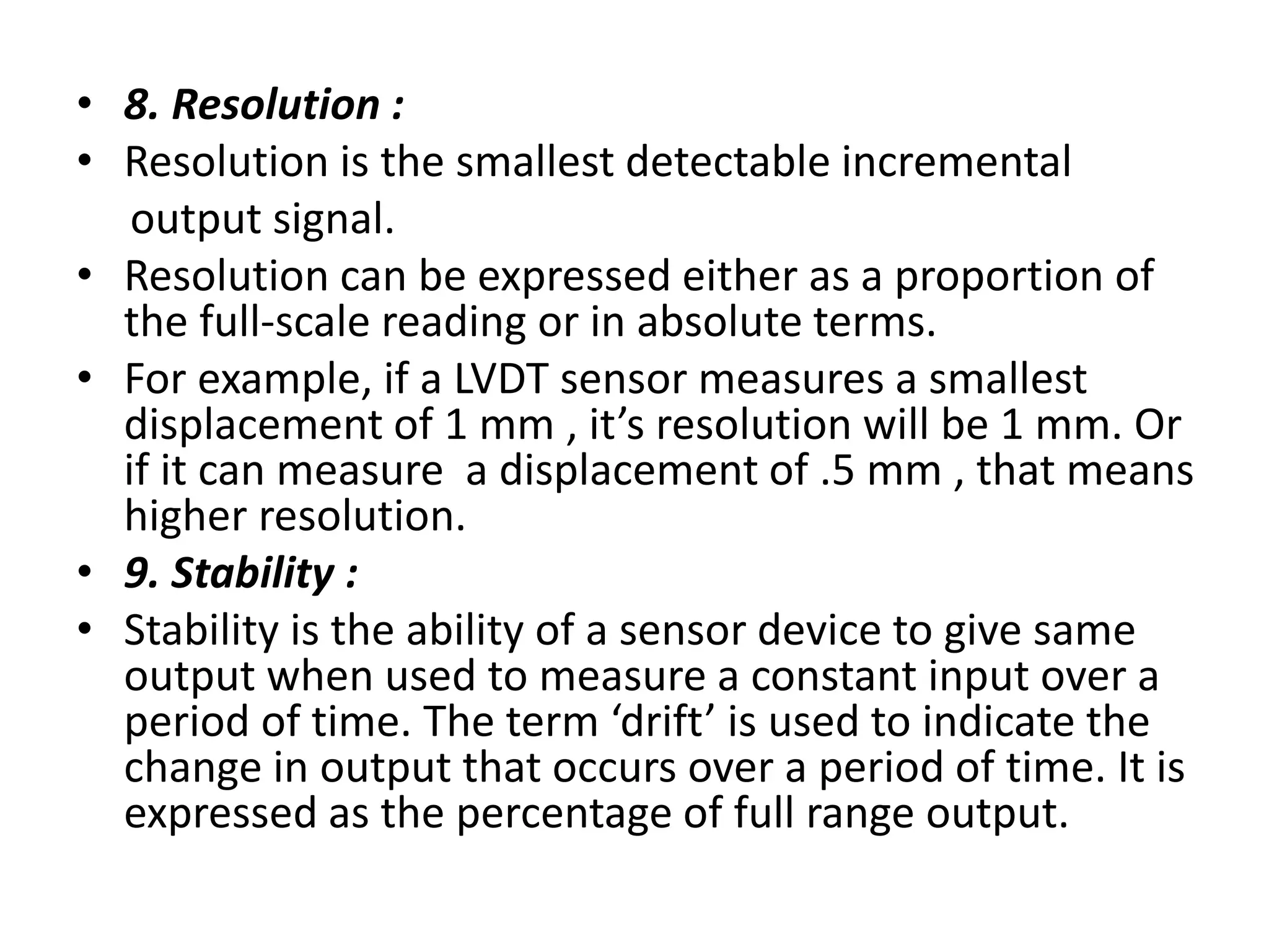 • 8. Resolution :
• Resolution is the smallest detectable incremental
output signal.
• Resolution can be expressed either as a proportion of
the full-scale reading or in absolute terms.
• For example, if a LVDT sensor measures a smallest
displacement of 1 mm , it’s resolution will be 1 mm. Or
if it can measure a displacement of .5 mm , that means
higher resolution.
• 9. Stability :
• Stability is the ability of a sensor device to give same
output when used to measure a constant input over a
period of time. The term ‘drift’ is used to indicate the
change in output that occurs over a period of time. It is
expressed as the percentage of full range output.
 