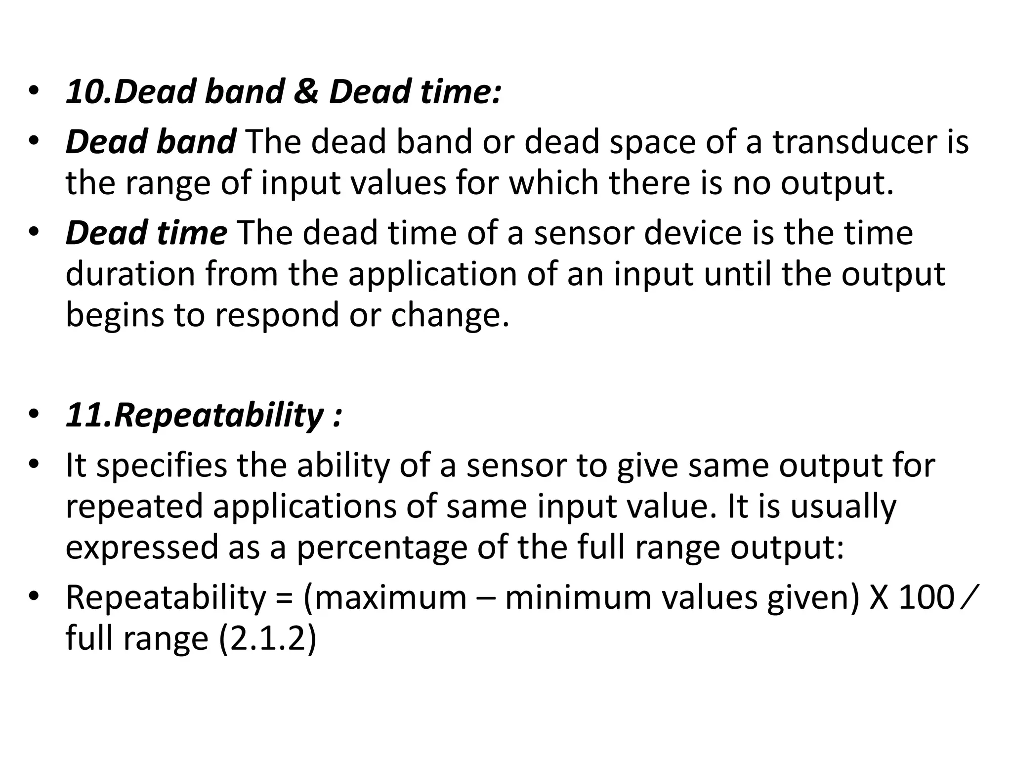 • 10.Dead band & Dead time:
• Dead band The dead band or dead space of a transducer is
the range of input values for which there is no output.
• Dead time The dead time of a sensor device is the time
duration from the application of an input until the output
begins to respond or change.
• 11.Repeatability :
• It specifies the ability of a sensor to give same output for
repeated applications of same input value. It is usually
expressed as a percentage of the full range output:
• Repeatability = (maximum – minimum values given) X 100 ⁄
full range (2.1.2)
 