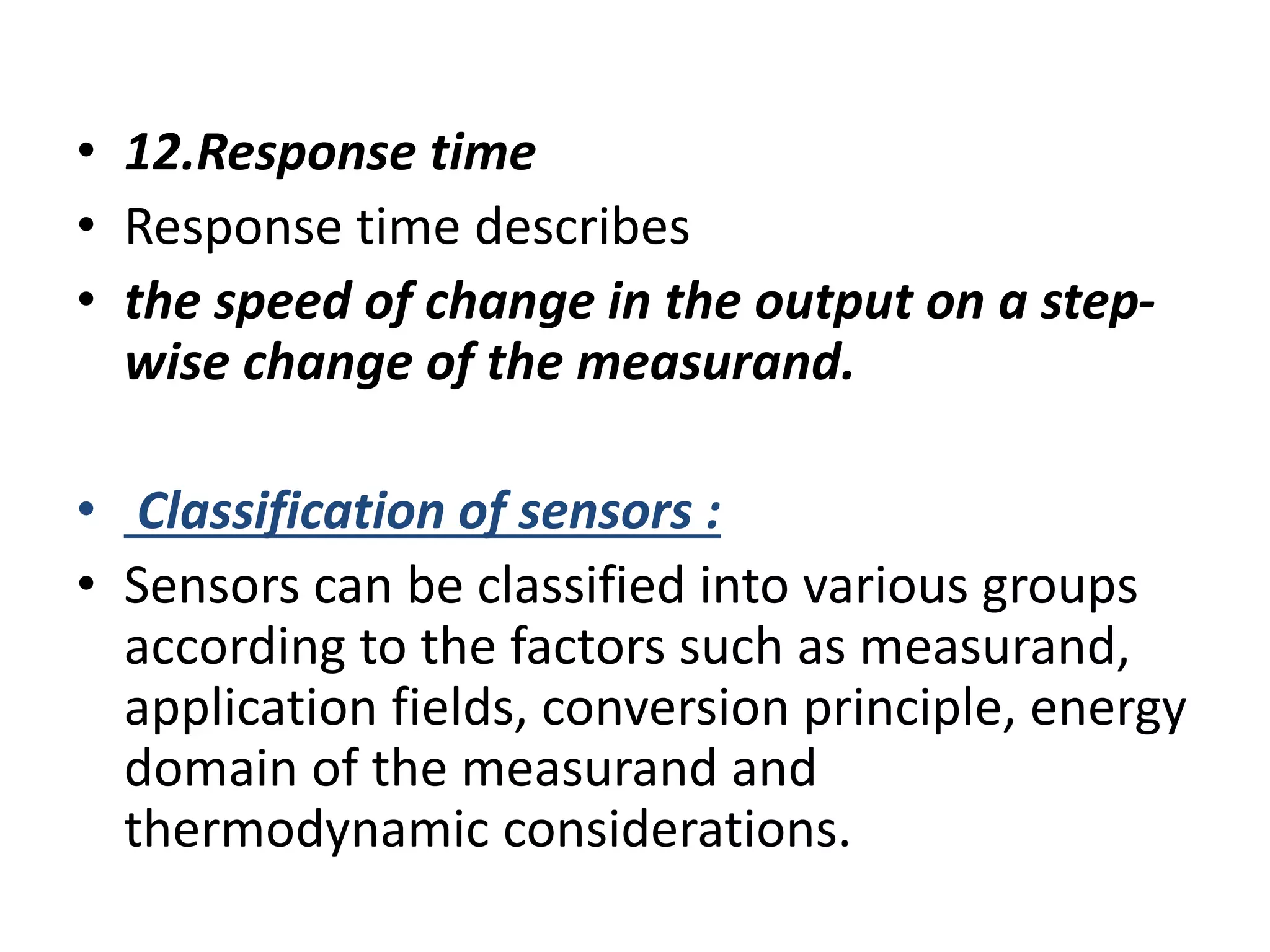 • 12.Response time
• Response time describes
• the speed of change in the output on a step-
wise change of the measurand.
• Classification of sensors :
• Sensors can be classified into various groups
according to the factors such as measurand,
application fields, conversion principle, energy
domain of the measurand and
thermodynamic considerations.
 