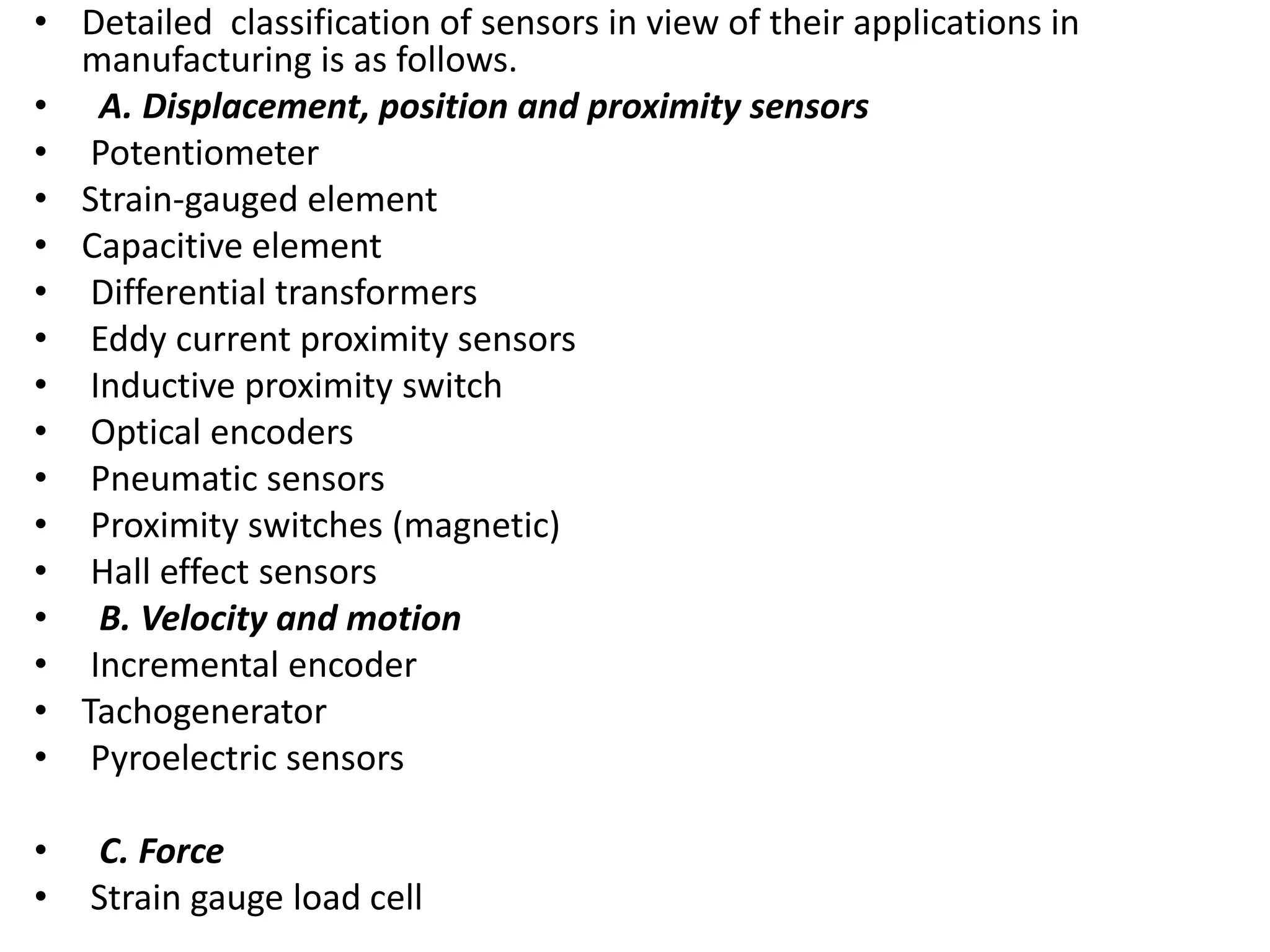 • Detailed classification of sensors in view of their applications in
manufacturing is as follows.
• A. Displacement, position and proximity sensors
• Potentiometer
• Strain-gauged element
• Capacitive element
• Differential transformers
• Eddy current proximity sensors
• Inductive proximity switch
• Optical encoders
• Pneumatic sensors
• Proximity switches (magnetic)
• Hall effect sensors
• B. Velocity and motion
• Incremental encoder
• Tachogenerator
• Pyroelectric sensors
• C. Force
• Strain gauge load cell
 