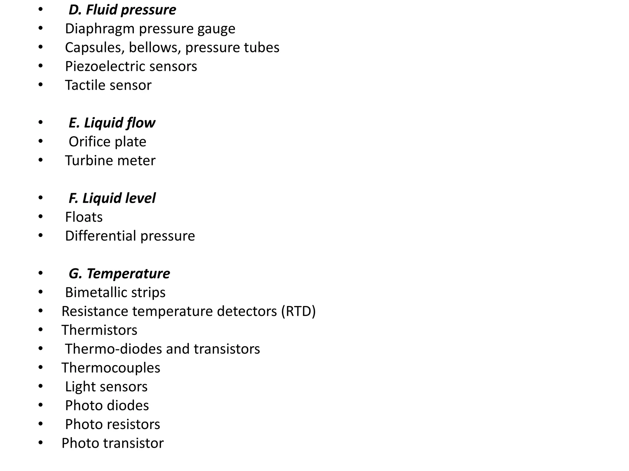 • D. Fluid pressure
• Diaphragm pressure gauge
• Capsules, bellows, pressure tubes
• Piezoelectric sensors
• Tactile sensor
• E. Liquid flow
• Orifice plate
• Turbine meter
• F. Liquid level
• Floats
• Differential pressure
• G. Temperature
• Bimetallic strips
• Resistance temperature detectors (RTD)
• Thermistors
• Thermo-diodes and transistors
• Thermocouples
• Light sensors
• Photo diodes
• Photo resistors
• Photo transistor
 