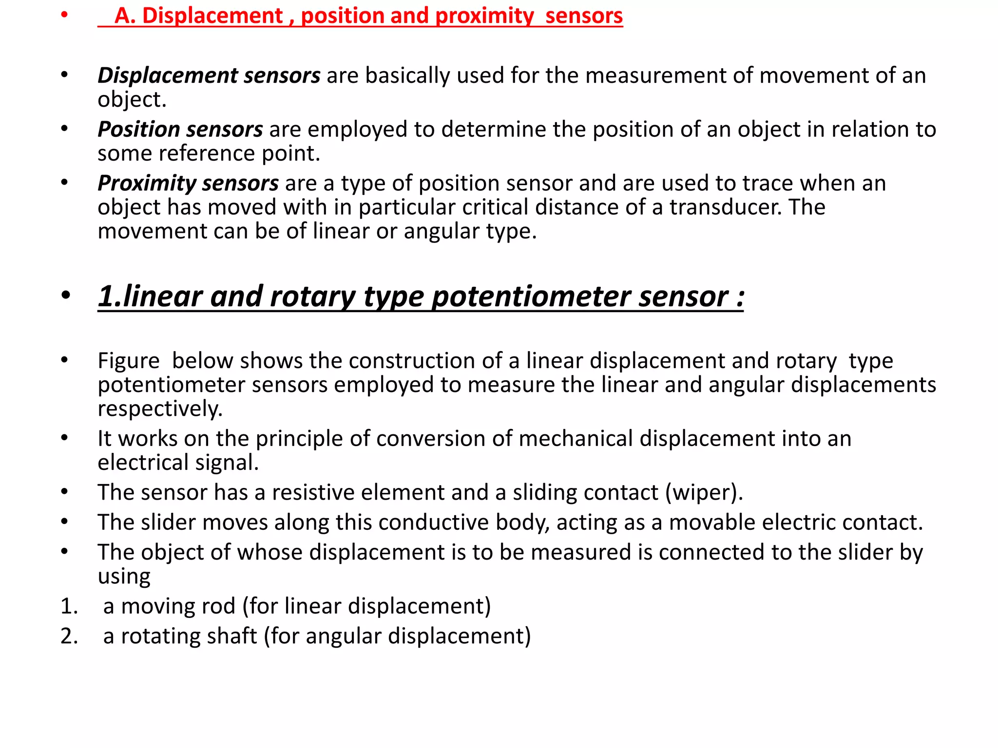 • A. Displacement , position and proximity sensors
• Displacement sensors are basically used for the measurement of movement of an
object.
• Position sensors are employed to determine the position of an object in relation to
some reference point.
• Proximity sensors are a type of position sensor and are used to trace when an
object has moved with in particular critical distance of a transducer. The
movement can be of linear or angular type.
• 1.linear and rotary type potentiometer sensor :
• Figure below shows the construction of a linear displacement and rotary type
potentiometer sensors employed to measure the linear and angular displacements
respectively.
• It works on the principle of conversion of mechanical displacement into an
electrical signal.
• The sensor has a resistive element and a sliding contact (wiper).
• The slider moves along this conductive body, acting as a movable electric contact.
• The object of whose displacement is to be measured is connected to the slider by
using
1. a moving rod (for linear displacement)
2. a rotating shaft (for angular displacement)
 