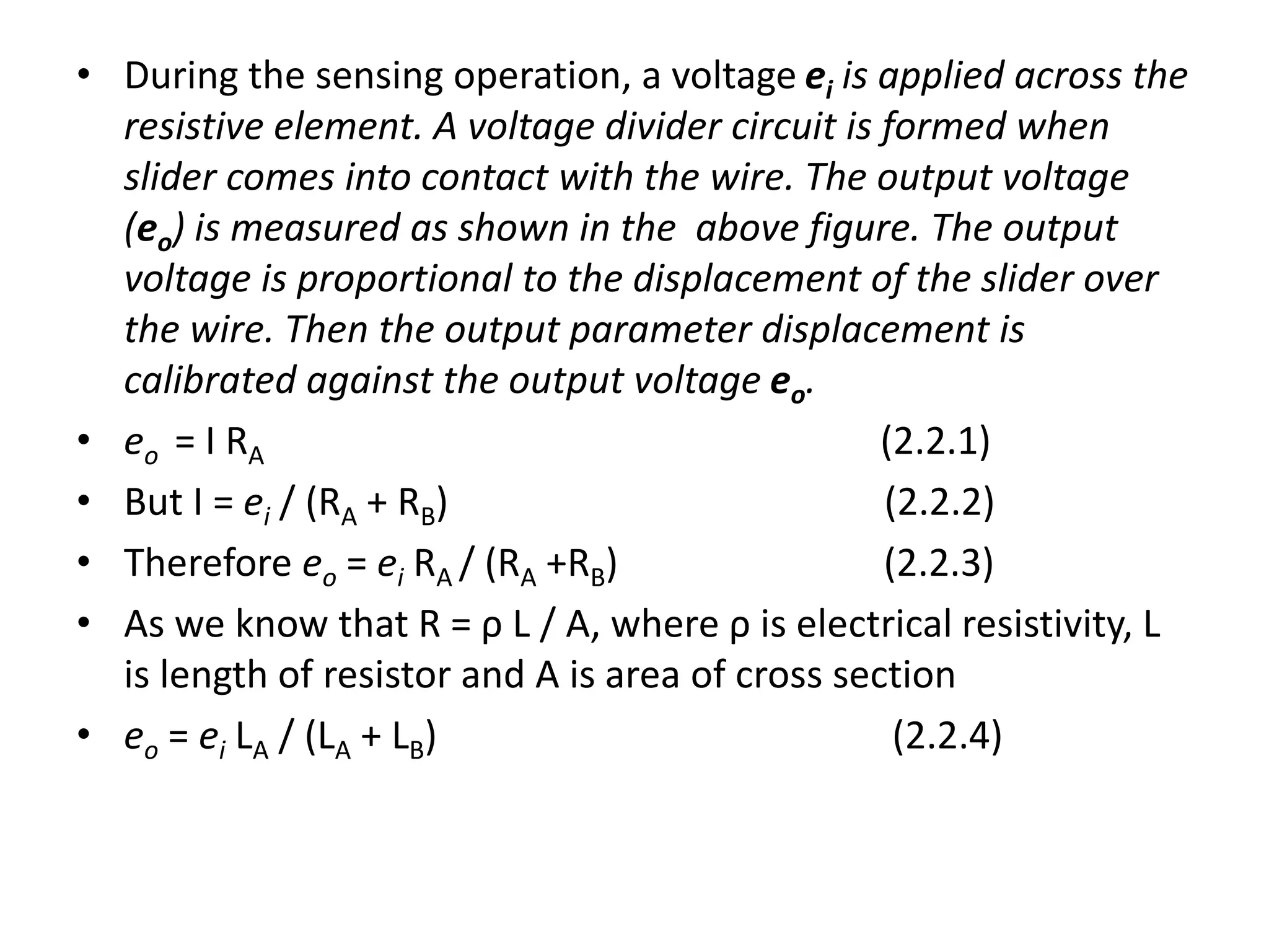 • During the sensing operation, a voltage ei is applied across the
resistive element. A voltage divider circuit is formed when
slider comes into contact with the wire. The output voltage
(eo) is measured as shown in the above figure. The output
voltage is proportional to the displacement of the slider over
the wire. Then the output parameter displacement is
calibrated against the output voltage eo.
• eo = I RA (2.2.1)
• But I = ei / (RA + RB) (2.2.2)
• Therefore eo = ei RA / (RA +RB) (2.2.3)
• As we know that R = ρ L / A, where ρ is electrical resistivity, L
is length of resistor and A is area of cross section
• eo = ei LA / (LA + LB) (2.2.4)
 
