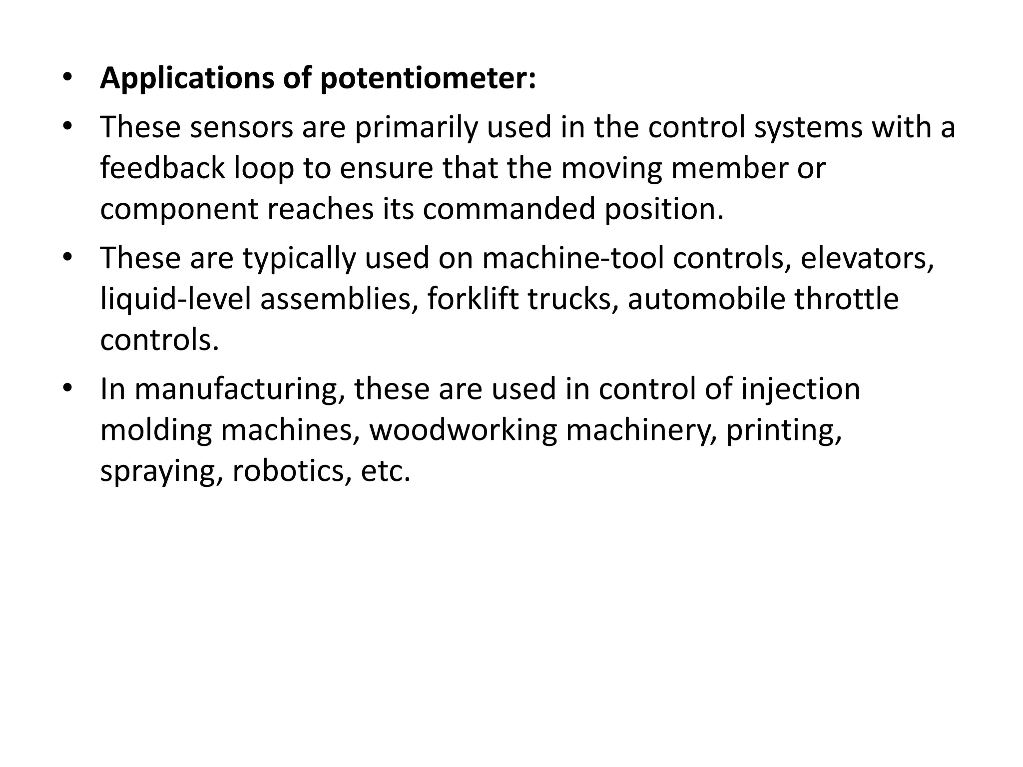 • Applications of potentiometer:
• These sensors are primarily used in the control systems with a
feedback loop to ensure that the moving member or
component reaches its commanded position.
• These are typically used on machine-tool controls, elevators,
liquid-level assemblies, forklift trucks, automobile throttle
controls.
• In manufacturing, these are used in control of injection
molding machines, woodworking machinery, printing,
spraying, robotics, etc.
 