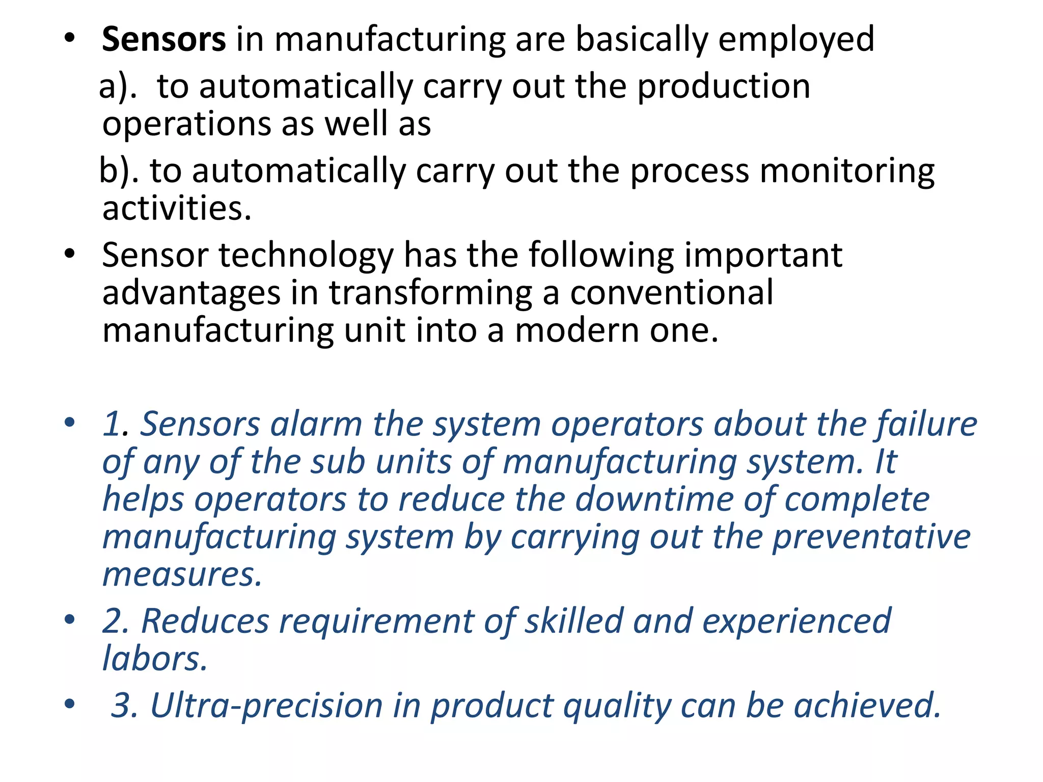 • Sensors in manufacturing are basically employed
a). to automatically carry out the production
operations as well as
b). to automatically carry out the process monitoring
activities.
• Sensor technology has the following important
advantages in transforming a conventional
manufacturing unit into a modern one.
• 1. Sensors alarm the system operators about the failure
of any of the sub units of manufacturing system. It
helps operators to reduce the downtime of complete
manufacturing system by carrying out the preventative
measures.
• 2. Reduces requirement of skilled and experienced
labors.
• 3. Ultra-precision in product quality can be achieved.
 