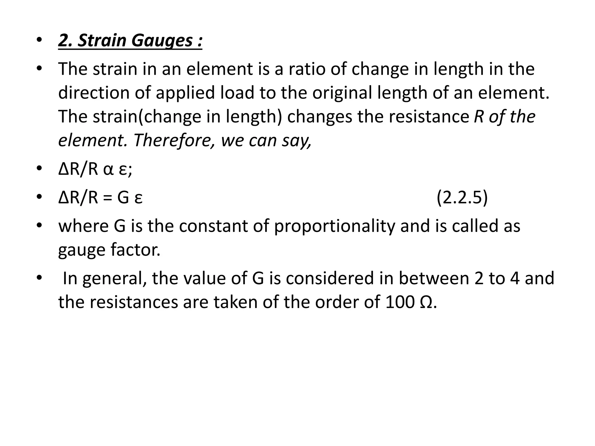• 2. Strain Gauges :
• The strain in an element is a ratio of change in length in the
direction of applied load to the original length of an element.
The strain(change in length) changes the resistance R of the
element. Therefore, we can say,
• ΔR/R α ε;
• ΔR/R = G ε (2.2.5)
• where G is the constant of proportionality and is called as
gauge factor.
• In general, the value of G is considered in between 2 to 4 and
the resistances are taken of the order of 100 Ω.
 
