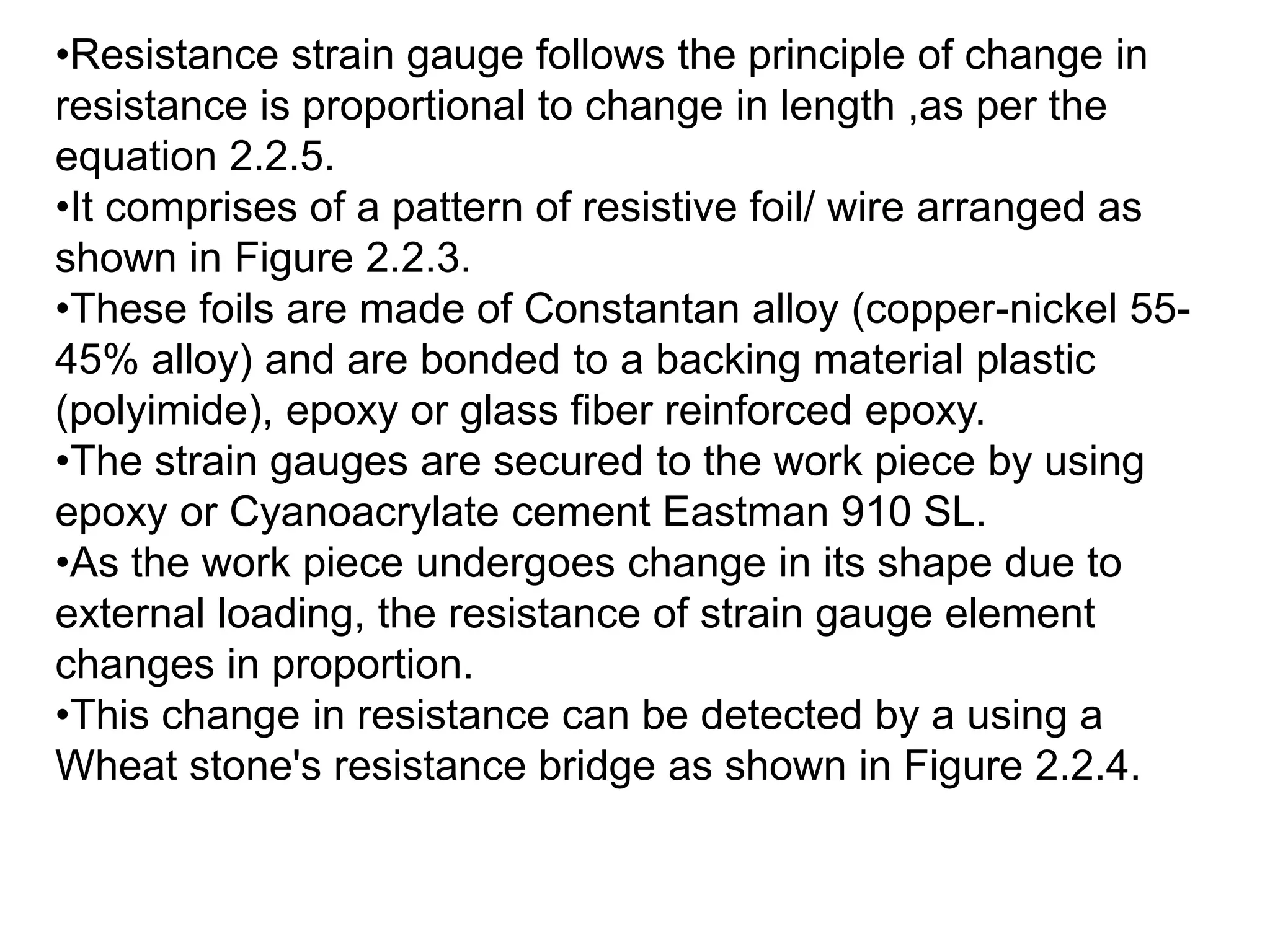 •Resistance strain gauge follows the principle of change in
resistance is proportional to change in length ,as per the
equation 2.2.5.
•It comprises of a pattern of resistive foil/ wire arranged as
shown in Figure 2.2.3.
•These foils are made of Constantan alloy (copper-nickel 55-
45% alloy) and are bonded to a backing material plastic
(polyimide), epoxy or glass fiber reinforced epoxy.
•The strain gauges are secured to the work piece by using
epoxy or Cyanoacrylate cement Eastman 910 SL.
•As the work piece undergoes change in its shape due to
external loading, the resistance of strain gauge element
changes in proportion.
•This change in resistance can be detected by a using a
Wheat stone's resistance bridge as shown in Figure 2.2.4.
 
