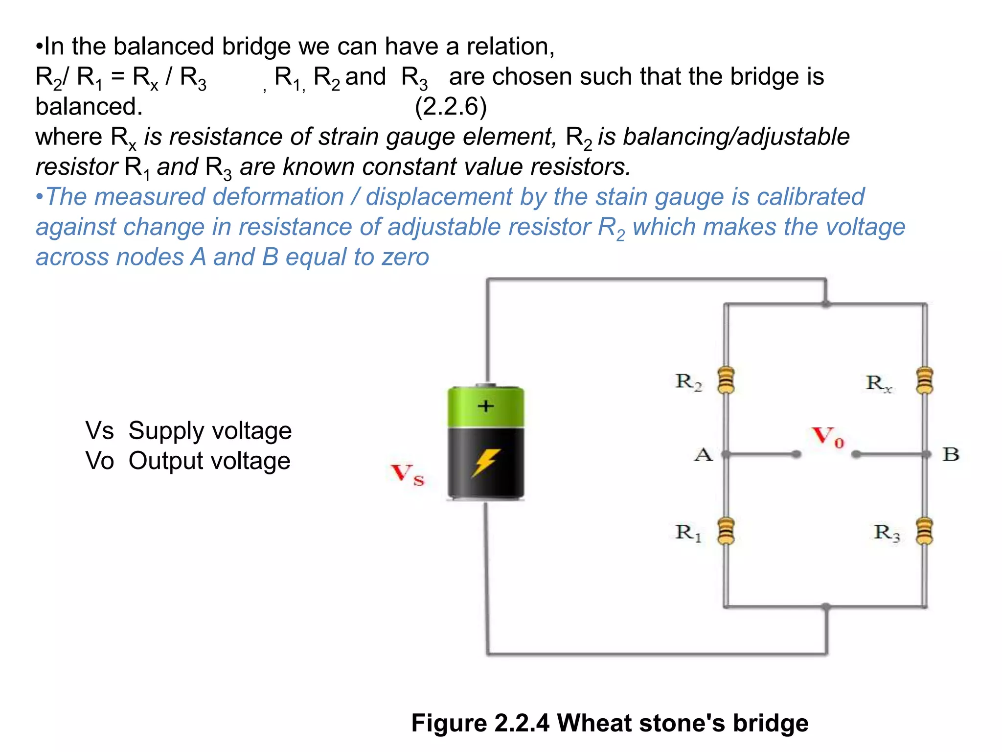 Figure 2.2.4 Wheat stone's bridge
•In the balanced bridge we can have a relation,
R2/ R1 = Rx / R3 , R1, R2 and R3 are chosen such that the bridge is
balanced. (2.2.6)
where Rx is resistance of strain gauge element, R2 is balancing/adjustable
resistor R1 and R3 are known constant value resistors.
•The measured deformation / displacement by the stain gauge is calibrated
against change in resistance of adjustable resistor R2 which makes the voltage
across nodes A and B equal to zero
Vs Supply voltage
Vo Output voltage
 