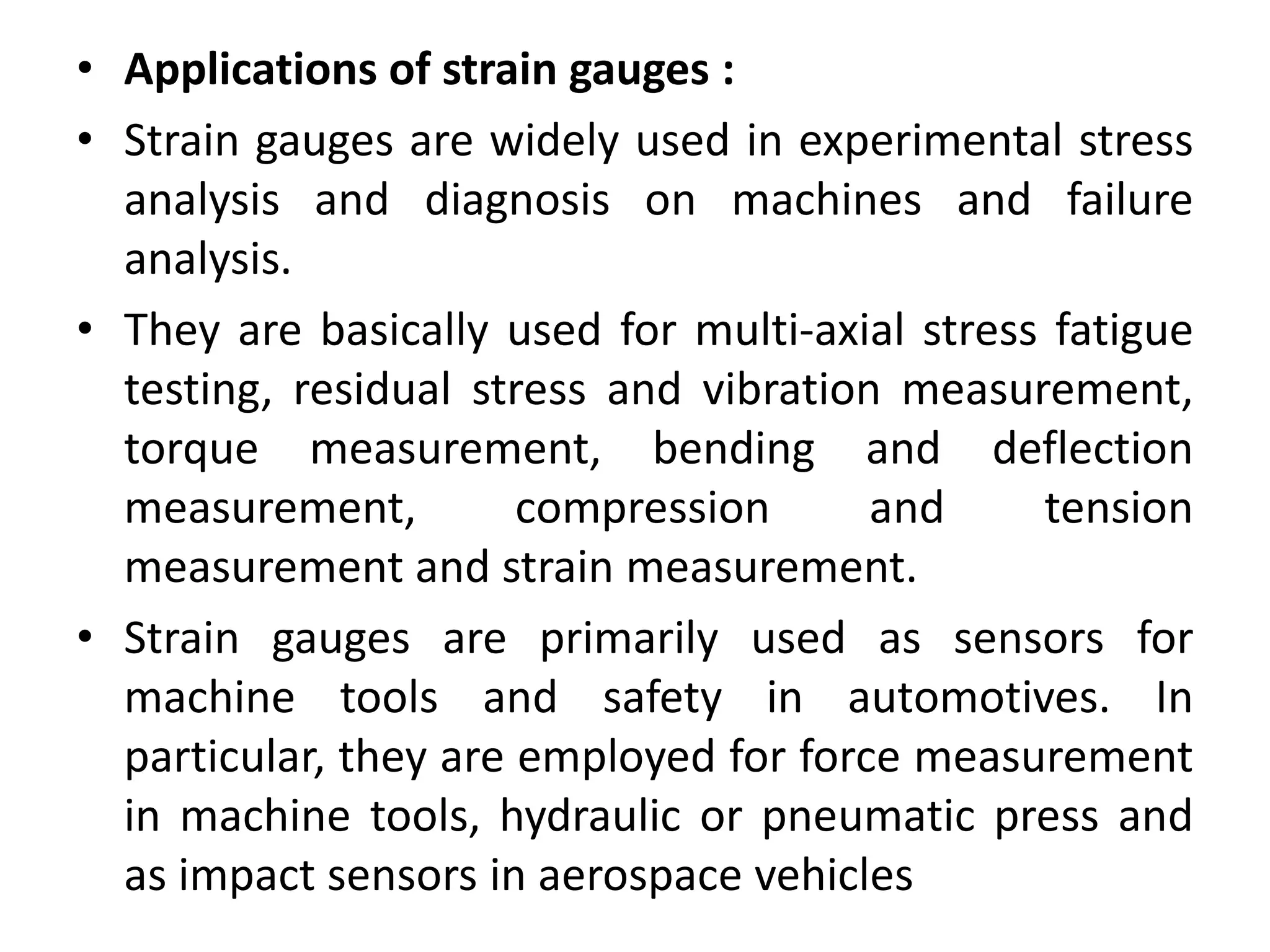 • Applications of strain gauges :
• Strain gauges are widely used in experimental stress
analysis and diagnosis on machines and failure
analysis.
• They are basically used for multi-axial stress fatigue
testing, residual stress and vibration measurement,
torque measurement, bending and deflection
measurement, compression and tension
measurement and strain measurement.
• Strain gauges are primarily used as sensors for
machine tools and safety in automotives. In
particular, they are employed for force measurement
in machine tools, hydraulic or pneumatic press and
as impact sensors in aerospace vehicles
 