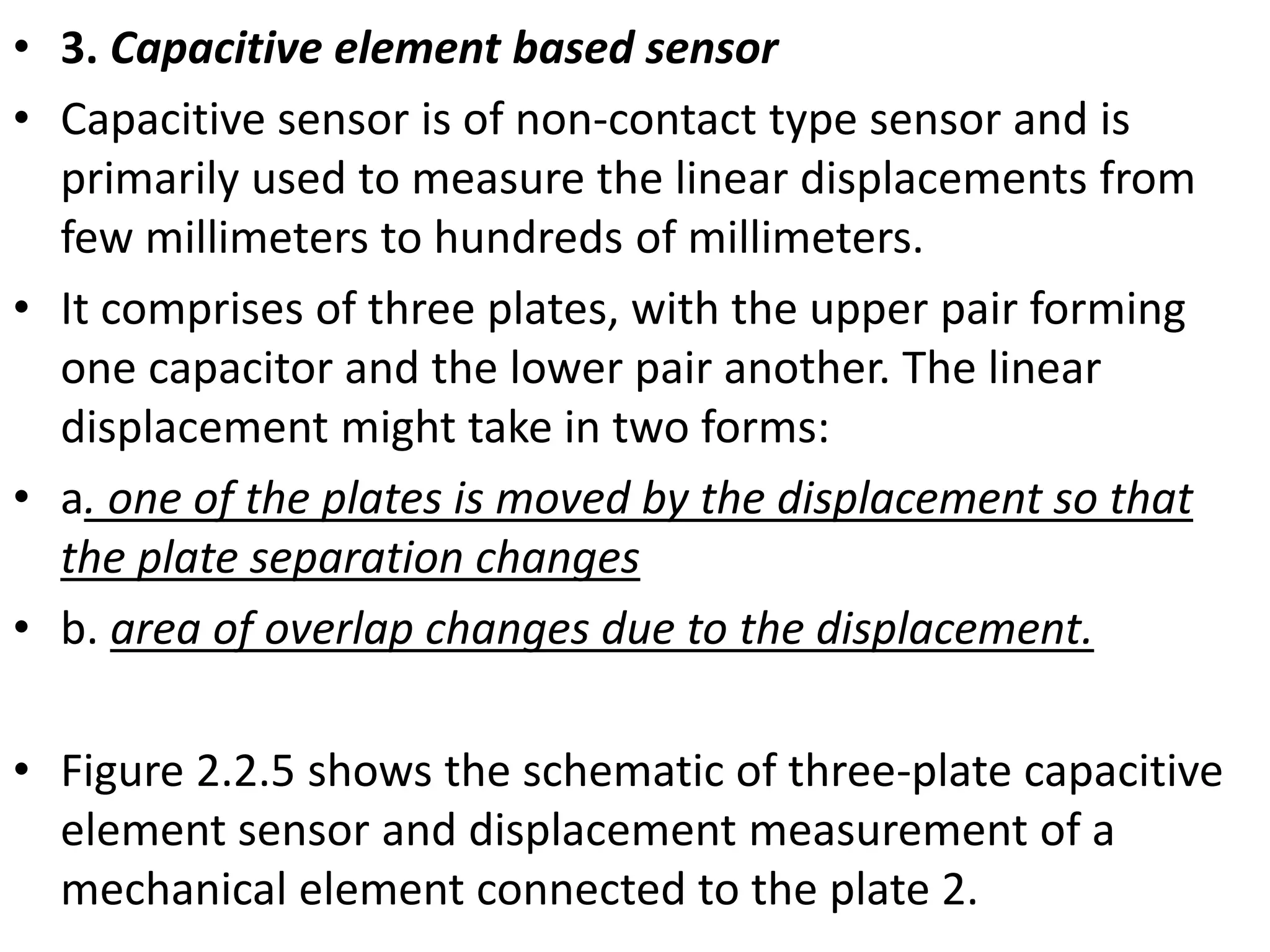 • 3. Capacitive element based sensor
• Capacitive sensor is of non-contact type sensor and is
primarily used to measure the linear displacements from
few millimeters to hundreds of millimeters.
• It comprises of three plates, with the upper pair forming
one capacitor and the lower pair another. The linear
displacement might take in two forms:
• a. one of the plates is moved by the displacement so that
the plate separation changes
• b. area of overlap changes due to the displacement.
• Figure 2.2.5 shows the schematic of three-plate capacitive
element sensor and displacement measurement of a
mechanical element connected to the plate 2.
 