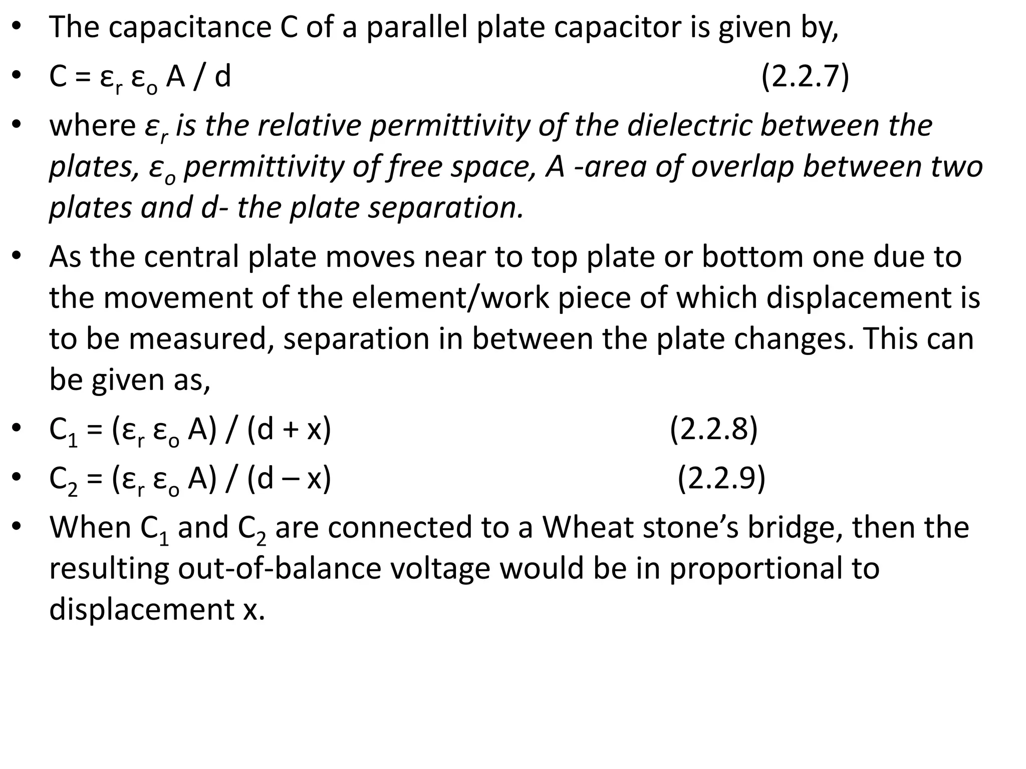• The capacitance C of a parallel plate capacitor is given by,
• C = εr εo A / d (2.2.7)
• where εr is the relative permittivity of the dielectric between the
plates, εo permittivity of free space, A -area of overlap between two
plates and d- the plate separation.
• As the central plate moves near to top plate or bottom one due to
the movement of the element/work piece of which displacement is
to be measured, separation in between the plate changes. This can
be given as,
• C1 = (εr εo A) / (d + x) (2.2.8)
• C2 = (εr εo A) / (d – x) (2.2.9)
• When C1 and C2 are connected to a Wheat stone’s bridge, then the
resulting out-of-balance voltage would be in proportional to
displacement x.
 