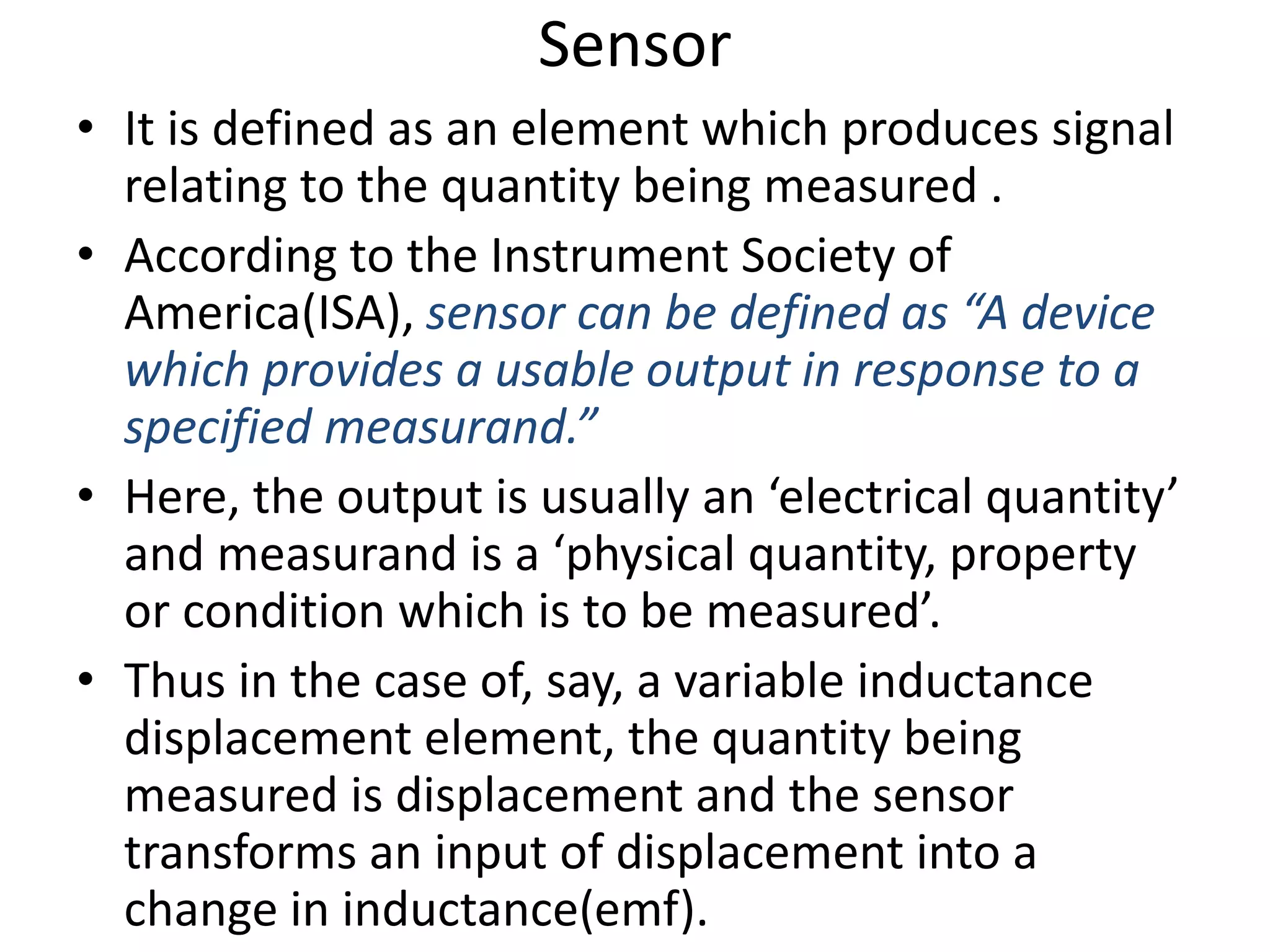 Sensor
• It is defined as an element which produces signal
relating to the quantity being measured .
• According to the Instrument Society of
America(ISA), sensor can be defined as “A device
which provides a usable output in response to a
specified measurand.”
• Here, the output is usually an ‘electrical quantity’
and measurand is a ‘physical quantity, property
or condition which is to be measured’.
• Thus in the case of, say, a variable inductance
displacement element, the quantity being
measured is displacement and the sensor
transforms an input of displacement into a
change in inductance(emf).
 