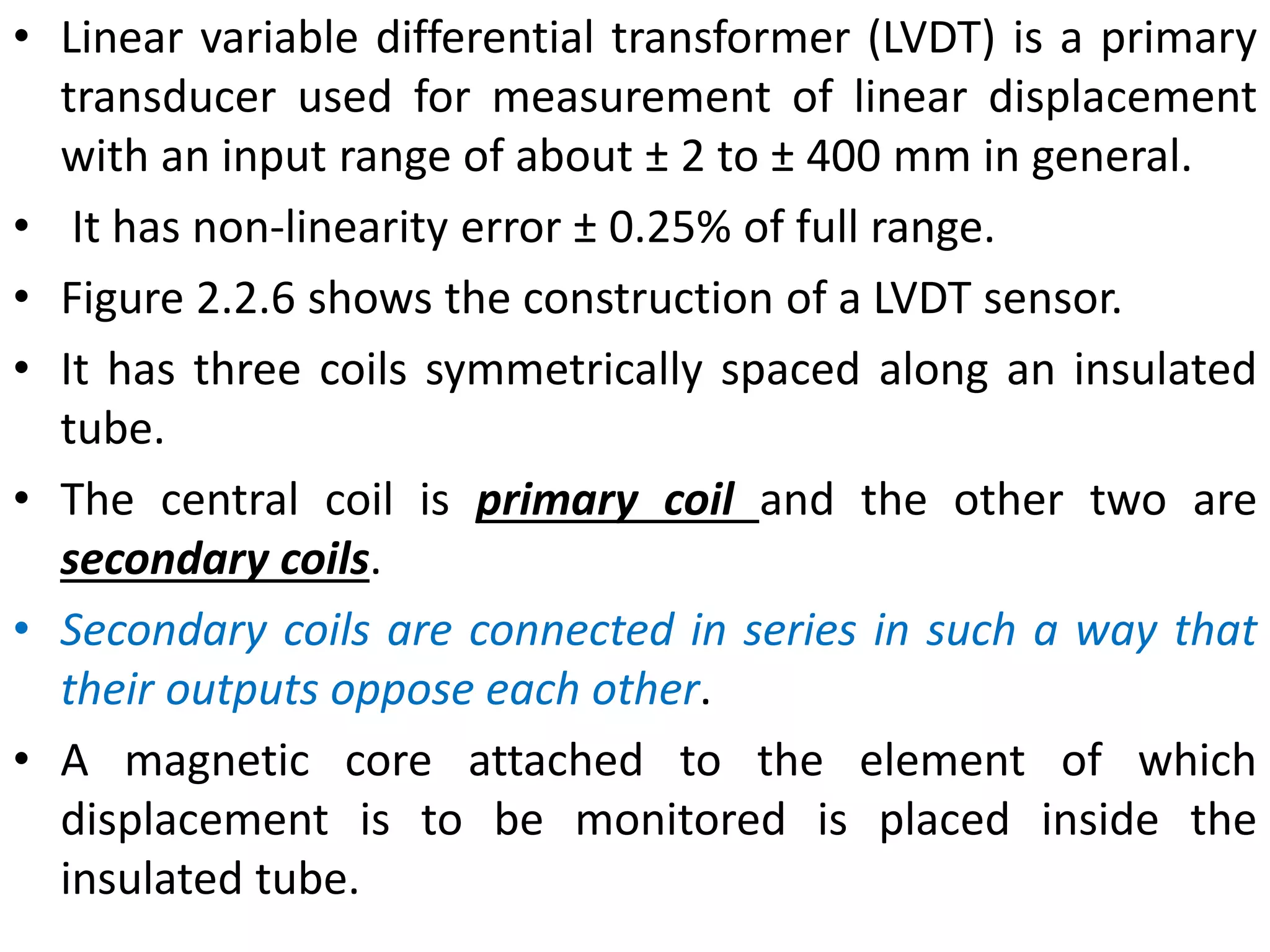• Linear variable differential transformer (LVDT) is a primary
transducer used for measurement of linear displacement
with an input range of about ± 2 to ± 400 mm in general.
• It has non-linearity error ± 0.25% of full range.
• Figure 2.2.6 shows the construction of a LVDT sensor.
• It has three coils symmetrically spaced along an insulated
tube.
• The central coil is primary coil and the other two are
secondary coils.
• Secondary coils are connected in series in such a way that
their outputs oppose each other.
• A magnetic core attached to the element of which
displacement is to be monitored is placed inside the
insulated tube.
 