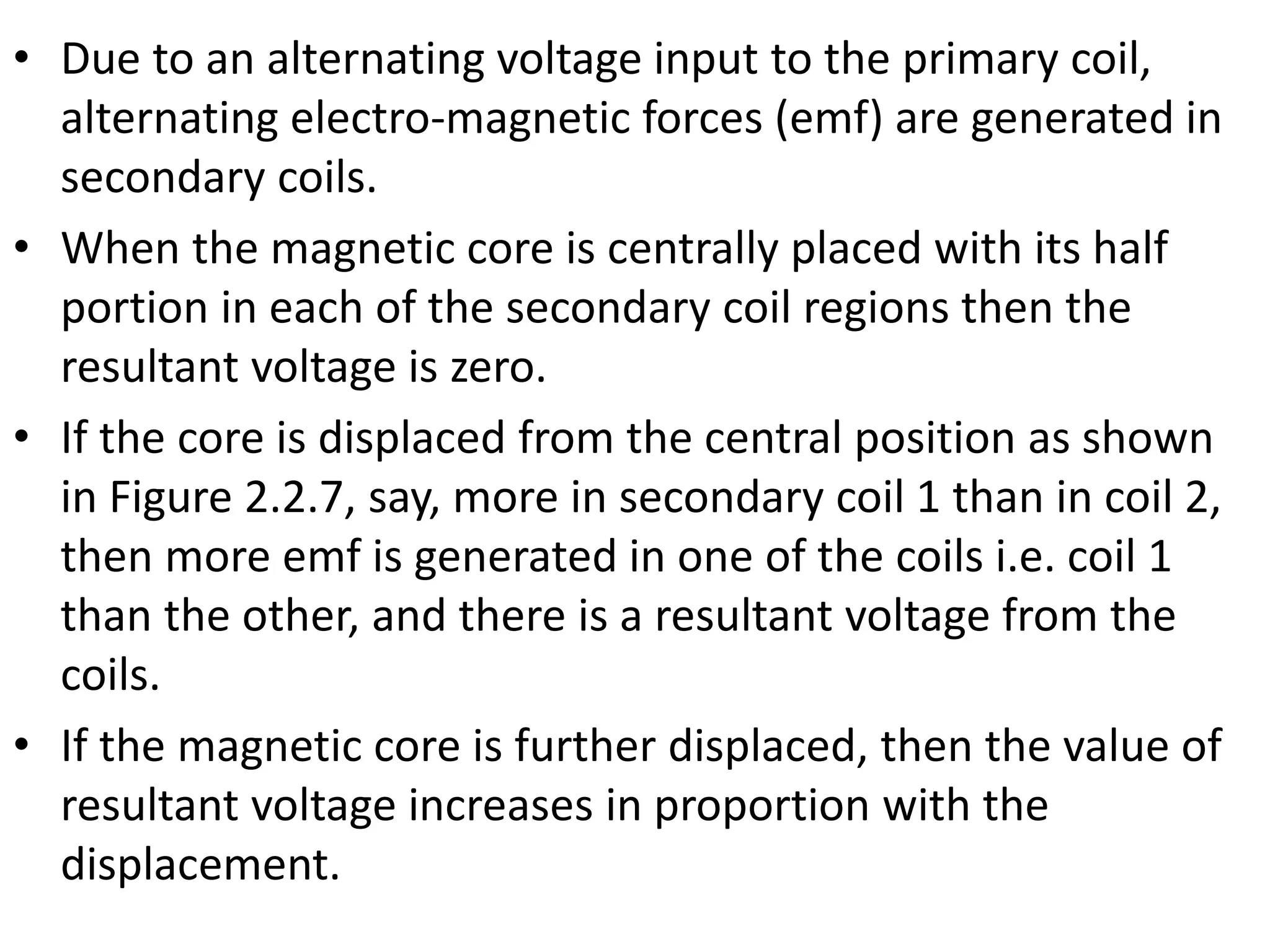 • Due to an alternating voltage input to the primary coil,
alternating electro-magnetic forces (emf) are generated in
secondary coils.
• When the magnetic core is centrally placed with its half
portion in each of the secondary coil regions then the
resultant voltage is zero.
• If the core is displaced from the central position as shown
in Figure 2.2.7, say, more in secondary coil 1 than in coil 2,
then more emf is generated in one of the coils i.e. coil 1
than the other, and there is a resultant voltage from the
coils.
• If the magnetic core is further displaced, then the value of
resultant voltage increases in proportion with the
displacement.
 