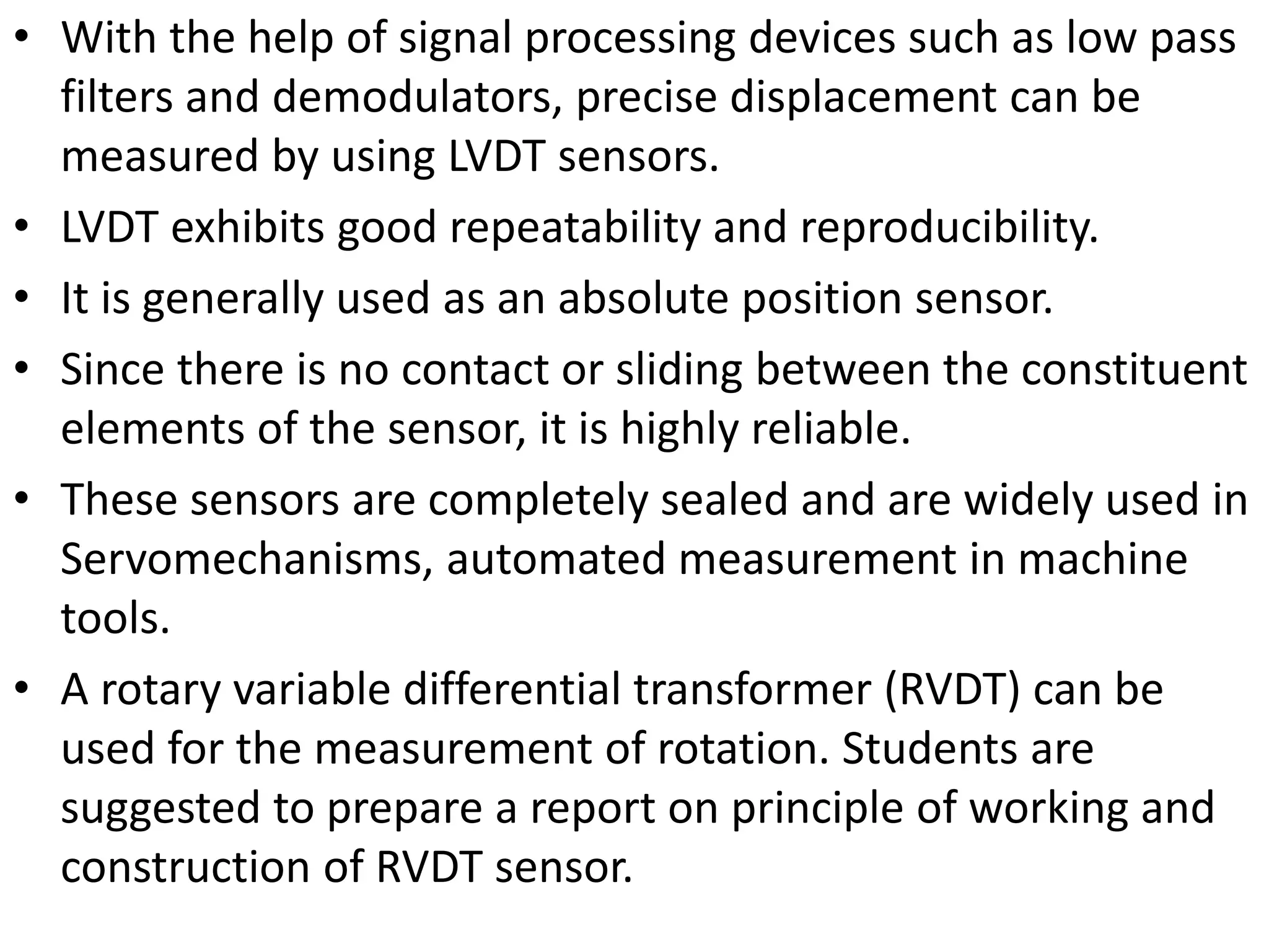 • With the help of signal processing devices such as low pass
filters and demodulators, precise displacement can be
measured by using LVDT sensors.
• LVDT exhibits good repeatability and reproducibility.
• It is generally used as an absolute position sensor.
• Since there is no contact or sliding between the constituent
elements of the sensor, it is highly reliable.
• These sensors are completely sealed and are widely used in
Servomechanisms, automated measurement in machine
tools.
• A rotary variable differential transformer (RVDT) can be
used for the measurement of rotation. Students are
suggested to prepare a report on principle of working and
construction of RVDT sensor.
 