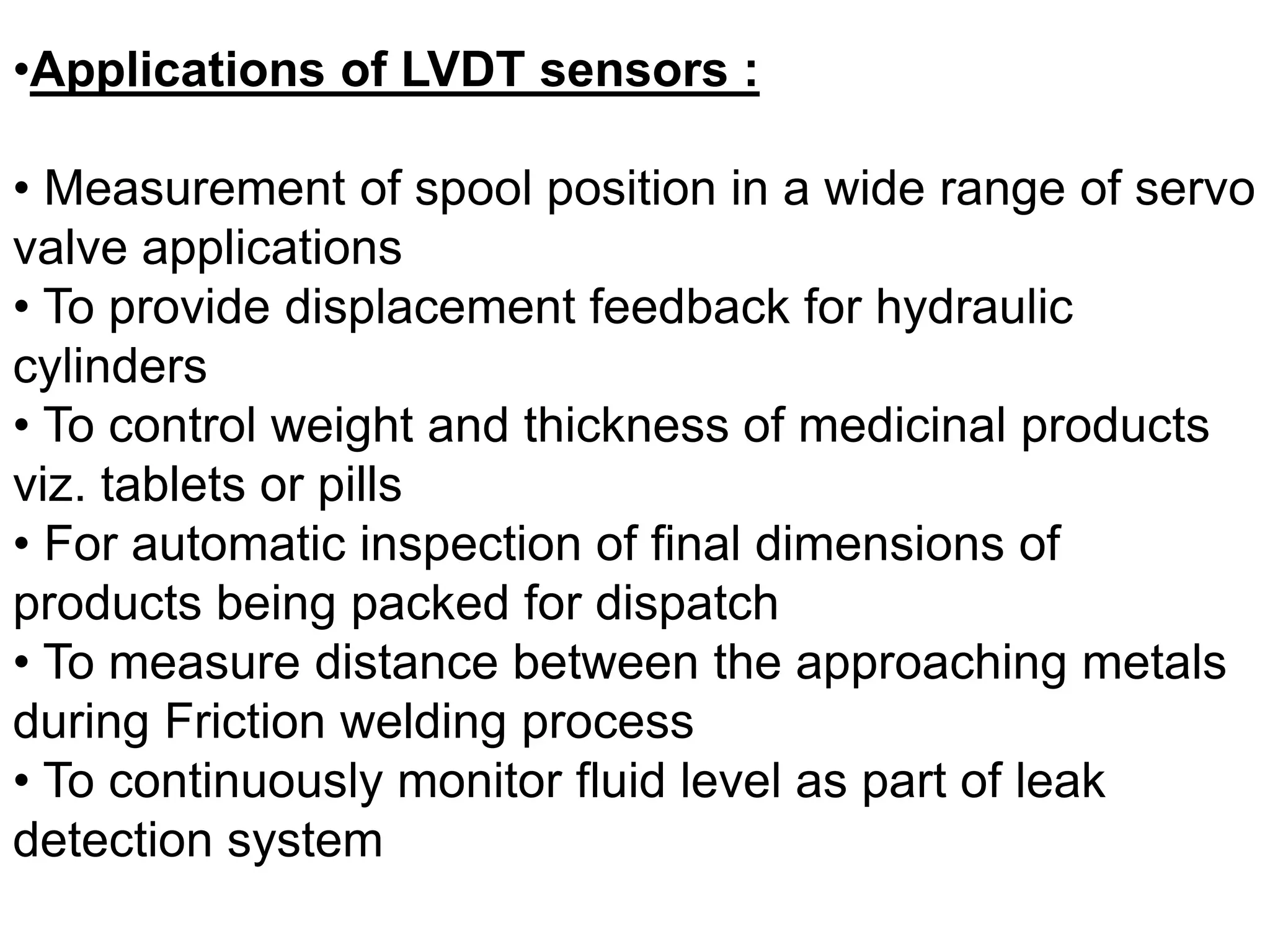 •Applications of LVDT sensors :
• Measurement of spool position in a wide range of servo
valve applications
• To provide displacement feedback for hydraulic
cylinders
• To control weight and thickness of medicinal products
viz. tablets or pills
• For automatic inspection of final dimensions of
products being packed for dispatch
• To measure distance between the approaching metals
during Friction welding process
• To continuously monitor fluid level as part of leak
detection system
 