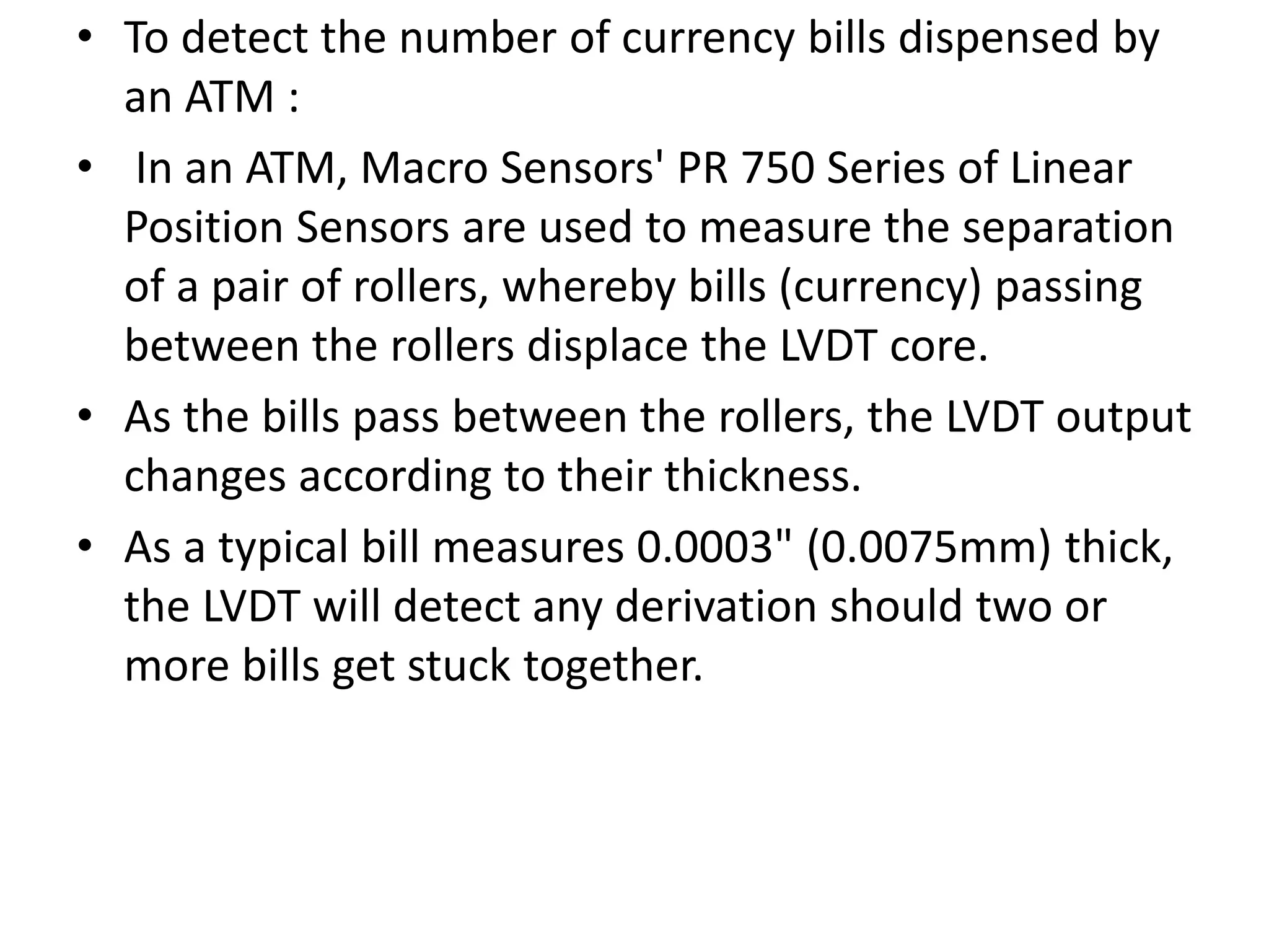 • To detect the number of currency bills dispensed by
an ATM :
• In an ATM, Macro Sensors' PR 750 Series of Linear
Position Sensors are used to measure the separation
of a pair of rollers, whereby bills (currency) passing
between the rollers displace the LVDT core.
• As the bills pass between the rollers, the LVDT output
changes according to their thickness.
• As a typical bill measures 0.0003" (0.0075mm) thick,
the LVDT will detect any derivation should two or
more bills get stuck together.
 